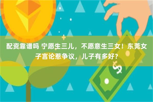 配资靠谱吗 宁愿生三儿，不愿意生三女！东莞女子言论惹争议，儿子有多好？