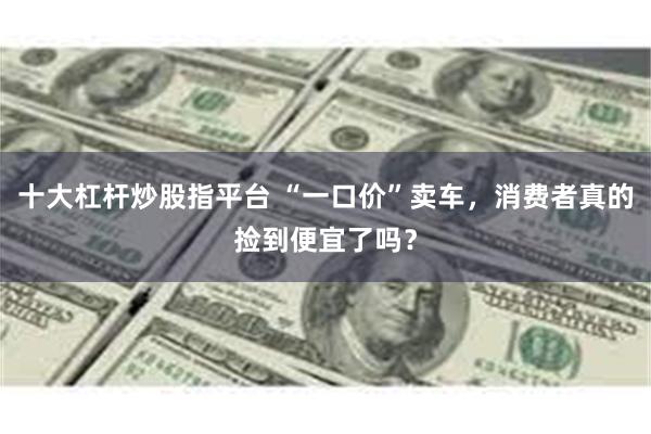 十大杠杆炒股指平台 “一口价”卖车，消费者真的捡到便宜了吗？