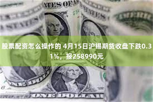 股票配资怎么操作的 4月15日沪锡期货收盘下跌0.31%，报258990元