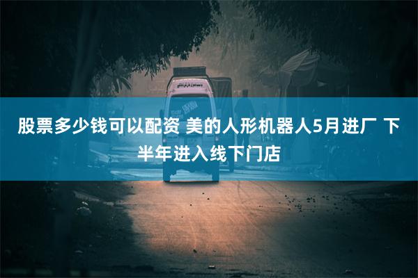 股票多少钱可以配资 美的人形机器人5月进厂 下半年进入线下门店
