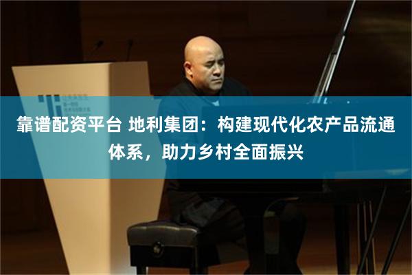 靠谱配资平台 地利集团：构建现代化农产品流通体系，助力乡村全面振兴