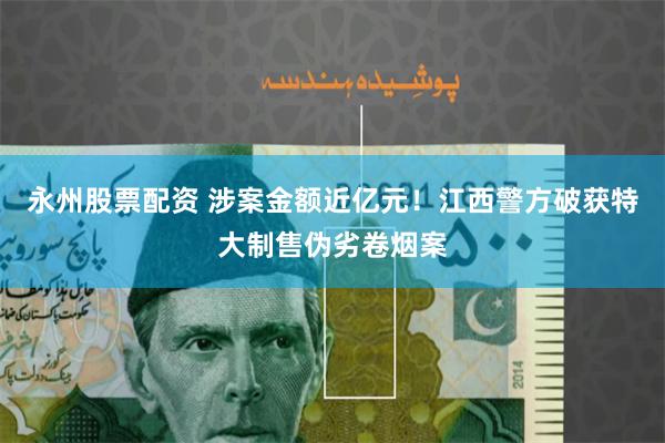 永州股票配资 涉案金额近亿元！江西警方破获特大制售伪劣卷烟案