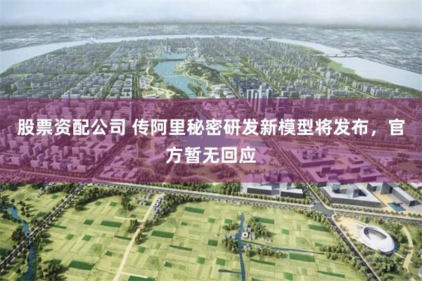 股票资配公司 传阿里秘密研发新模型将发布，官方暂无回应