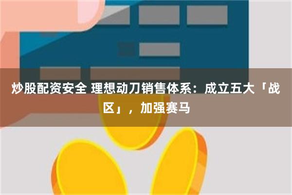 炒股配资安全 理想动刀销售体系：成立五大「战区」，加强赛马