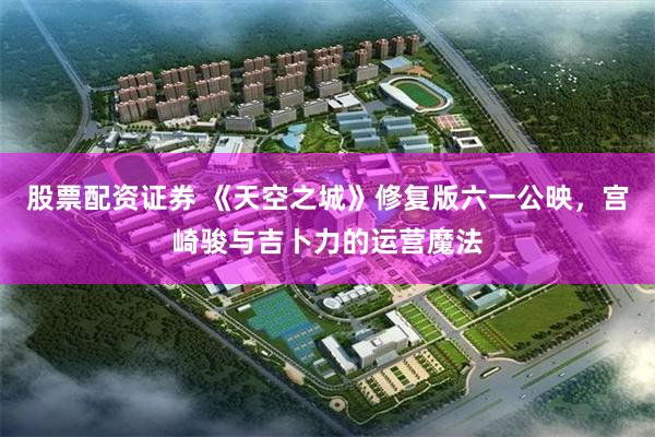股票配资证券 《天空之城》修复版六一公映，宫崎骏与吉卜力的运营魔法