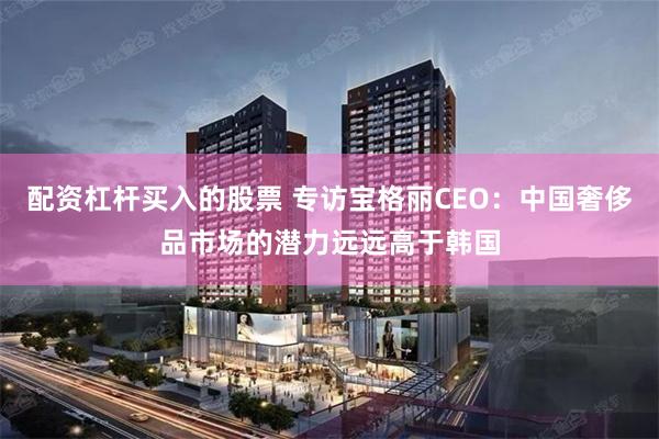 配资杠杆买入的股票 专访宝格丽CEO：中国奢侈品市场的潜力远远高于韩国