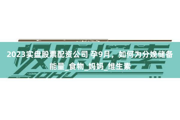 2023实盘股票配资公司 孕9月，如何为分娩储备能量_食物_妈妈_维生素