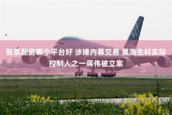 股票配资哪个平台好 涉嫌内幕交易 昊海生科实际控制人之一蒋伟被立案