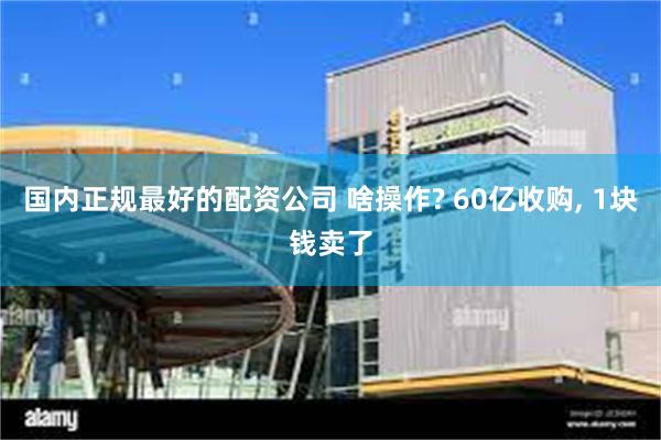 国内正规最好的配资公司 啥操作? 60亿收购, 1块钱卖了
