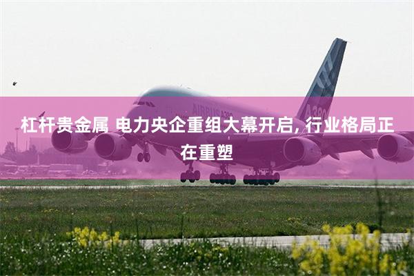 杠杆贵金属 电力央企重组大幕开启, 行业格局正在重塑