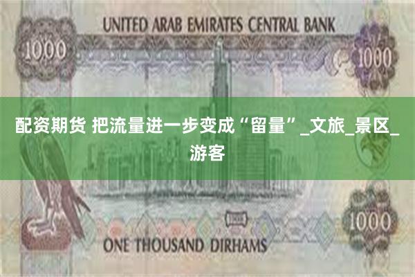 配资期货 把流量进一步变成“留量”_文旅_景区_游客