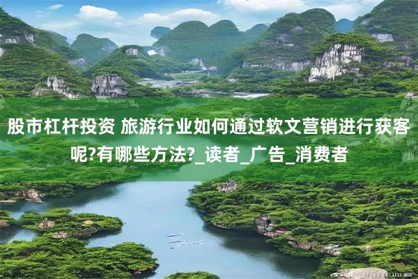 股市杠杆投资 旅游行业如何通过软文营销进行获客呢?有哪些方法?_读者_广告_消费者