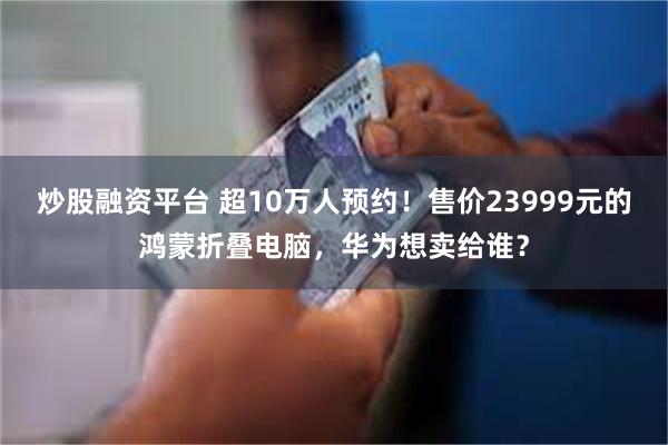 炒股融资平台 超10万人预约！售价23999元的鸿蒙折叠电脑，华为想卖给谁？