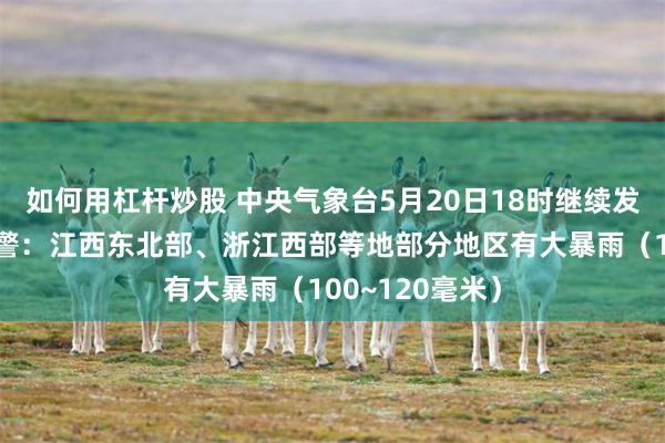如何用杠杆炒股 中央气象台5月20日18时继续发布暴雨蓝色预警：江西东北部、浙江西部等地部分地区有大暴雨（100~120毫米）