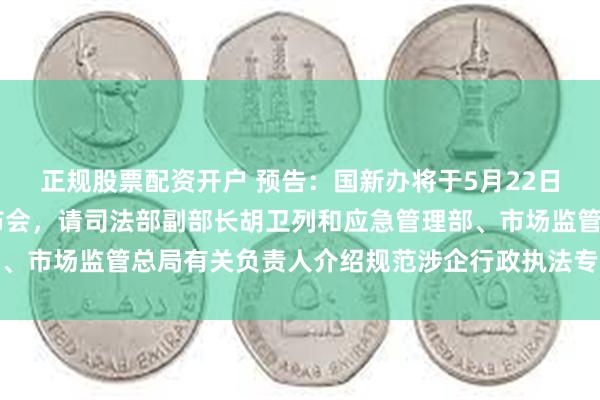 正规股票配资开户 预告：国新办将于5月22日上午10时举行新闻发布会，请司法部副部长胡卫列和应急管理部、市场监管总局有关负责人介绍规范涉企行政执法专项行动开展情况
