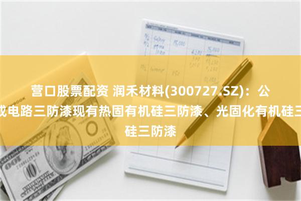 营口股票配资 润禾材料(300727.SZ)：公司集成电路三防漆现有热固有机硅三防漆、光固化有机硅三防漆