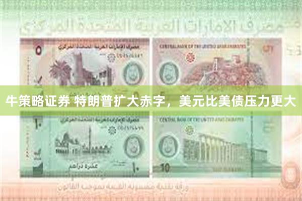 牛策略证券 特朗普扩大赤字，美元比美债压力更大
