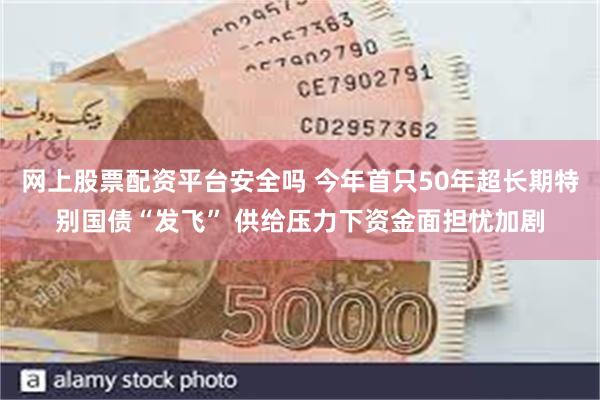 网上股票配资平台安全吗 今年首只50年超长期特别国债“发飞” 供给压力下资金面担忧加剧
