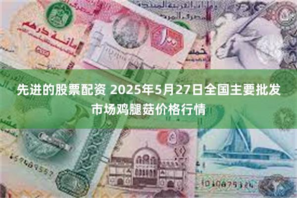 先进的股票配资 2025年5月27日全国主要批发市场鸡腿菇价格行情