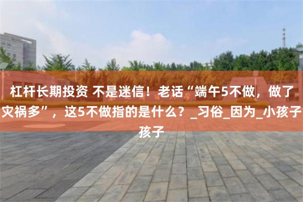 杠杆长期投资 不是迷信！老话“端午5不做，做了灾祸多”，这5不做指的是什么？_习俗_因为_小孩子
