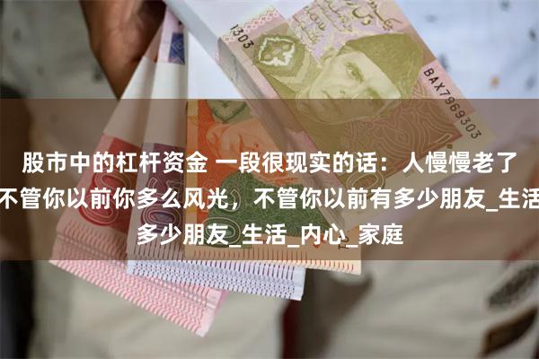 股市中的杠杆资金 一段很现实的话：人慢慢老了就会知道，不管你以前你多么风光，不管你以前有多少朋友_生活_内心_家庭