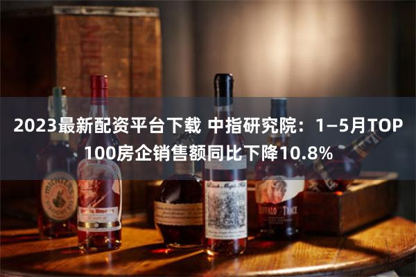 2023最新配资平台下载 中指研究院：1—5月TOP100房企销售额同比下降10.8%