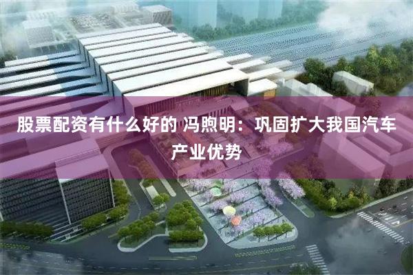 股票配资有什么好的 冯煦明：巩固扩大我国汽车产业优势