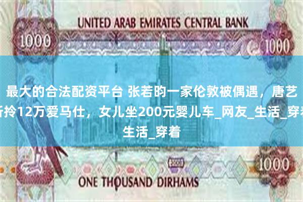 最大的合法配资平台 张若昀一家伦敦被偶遇，唐艺昕拎12万爱马仕，女儿坐200元婴儿车_网友_生活_穿着