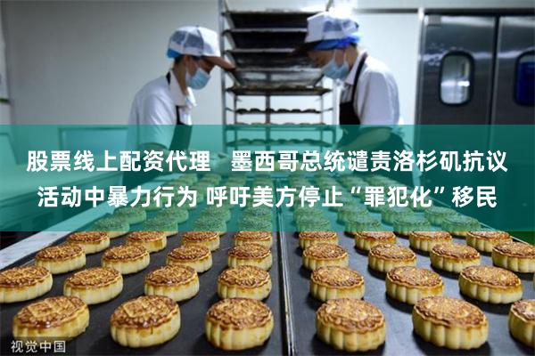 股票线上配资代理   墨西哥总统谴责洛杉矶抗议活动中暴力行为 呼吁美方停止“罪犯化”移民