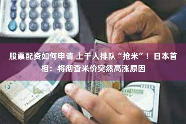股票配资如何申请 上千人排队“抢米”！日本首相：将彻查米价突然高涨原因