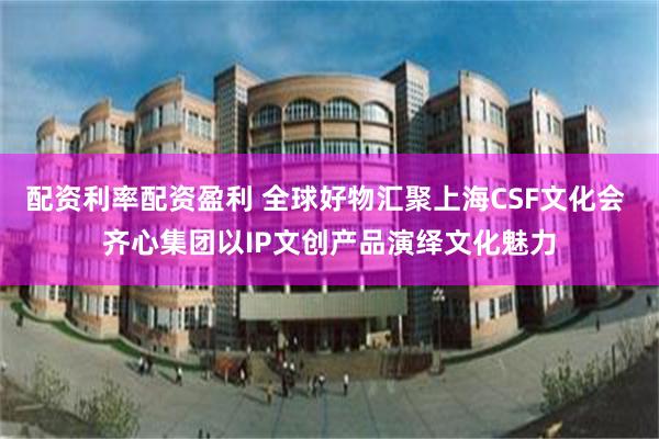 配资利率配资盈利 全球好物汇聚上海CSF文化会 齐心集团以IP文创产品演绎文化魅力