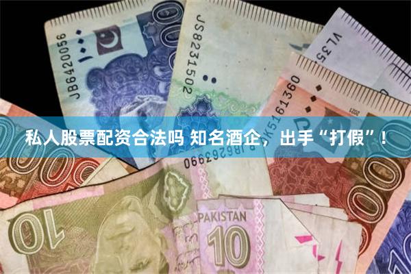 私人股票配资合法吗 知名酒企，出手“打假”！