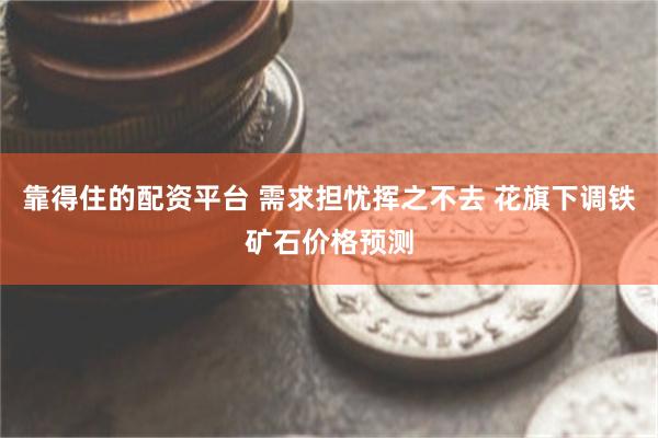 靠得住的配资平台 需求担忧挥之不去 花旗下调铁矿石价格预测