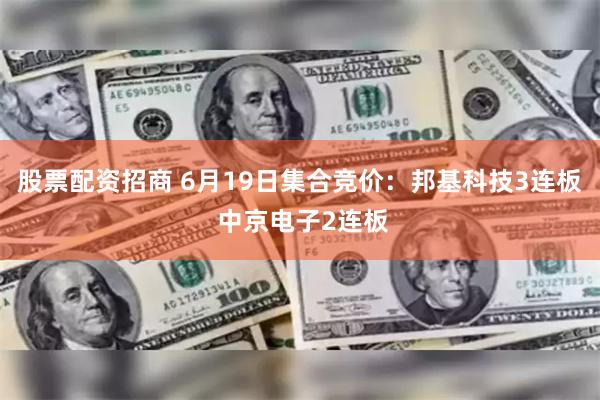 股票配资招商 6月19日集合竞价：邦基科技3连板 中京电子2连板