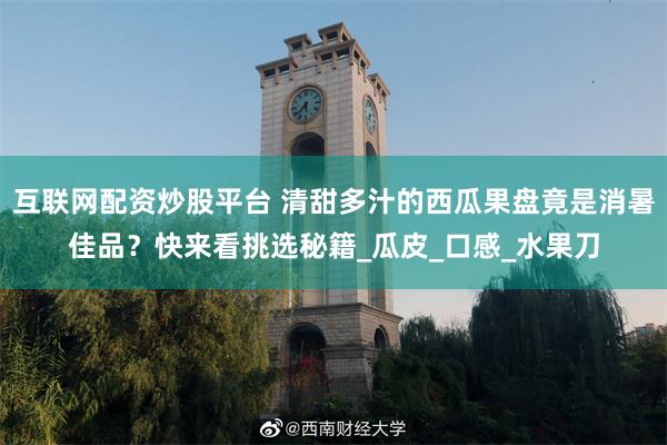 互联网配资炒股平台 清甜多汁的西瓜果盘竟是消暑佳品？快来看挑选秘籍_瓜皮_口感_水果刀