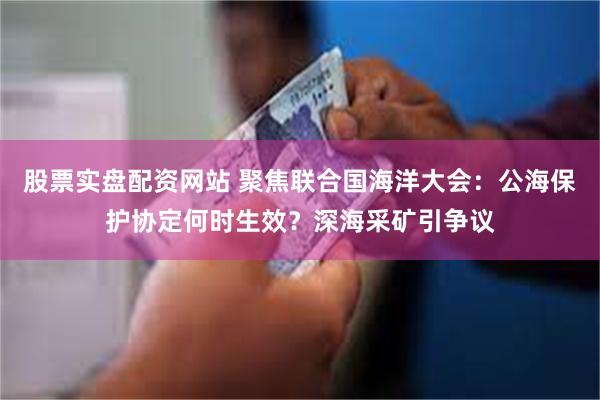 股票实盘配资网站 聚焦联合国海洋大会：公海保护协定何时生效？深海采矿引争议