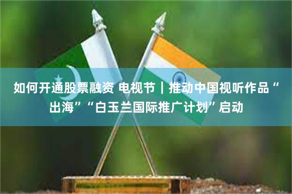 如何开通股票融资 电视节｜推动中国视听作品“出海”“白玉兰国际推广计划”启动