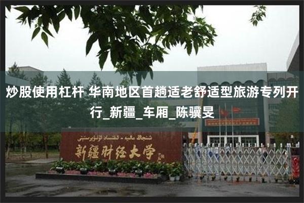 炒股使用杠杆 华南地区首趟适老舒适型旅游专列开行_新疆_车厢_陈骥旻