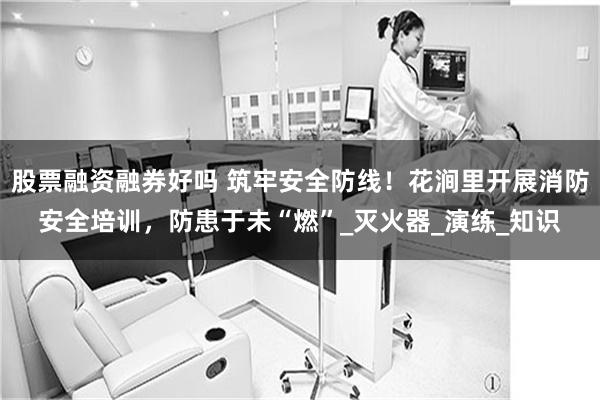 股票融资融券好吗 筑牢安全防线！花涧里开展消防安全培训，防患于未“燃”_灭火器_演练_知识
