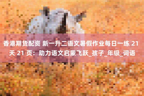 香港期货配资 新一升二语文暑假作业每日一练 21 天 21 页：助力语文启蒙飞跃_孩子_年级_词语