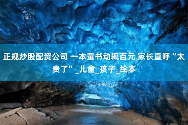 正规炒股配资公司 一本童书动辄百元 家长直呼“太贵了”_儿童_孩子_绘本