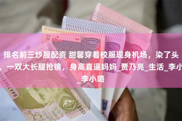 排名前三炒股配资 甜馨穿着校服现身机场，染了头发，一双大长腿抢镜，身高直逼妈妈_贾乃亮_生活_李小璐