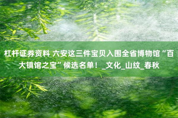 杠杆证券资料 六安这三件宝贝入围全省博物馆“百大镇馆之宝”候选名单！_文化_山纹_春秋