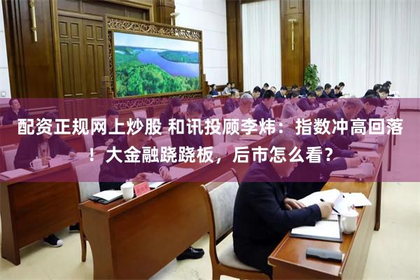 配资正规网上炒股 和讯投顾李炜：指数冲高回落！大金融跷跷板，后市怎么看？