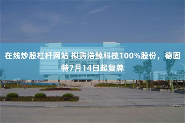 在线炒股杠杆网站 拟购浩鲸科技100%股份，德固特7月14日起复牌