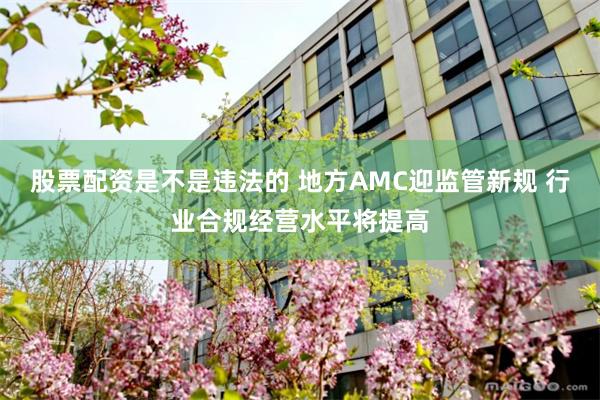 股票配资是不是违法的 地方AMC迎监管新规 行业合规经营水平将提高