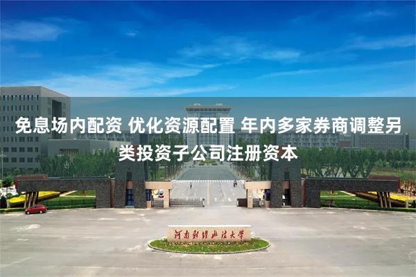 免息场内配资 优化资源配置 年内多家券商调整另类投资子公司注册资本