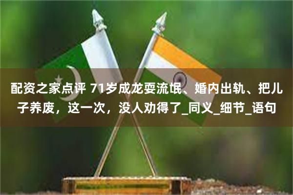 配资之家点评 71岁成龙耍流氓、婚内出轨、把儿子养废，这一次，没人劝得了_同义_细节_语句