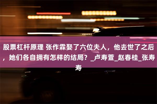 股票杠杆原理 张作霖娶了六位夫人，他去世了之后，她们各自拥有怎样的结局？_卢寿萱_赵春桂_张寿