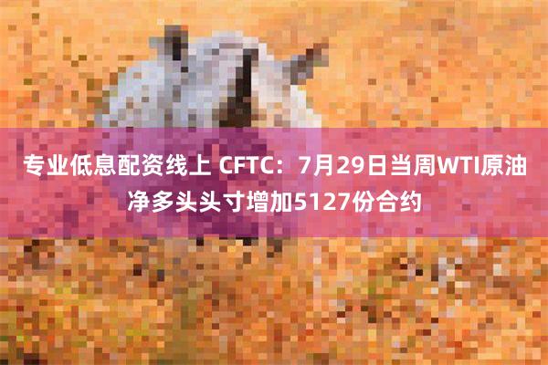 专业低息配资线上 CFTC：7月29日当周WTI原油净多头头寸增加5127份合约